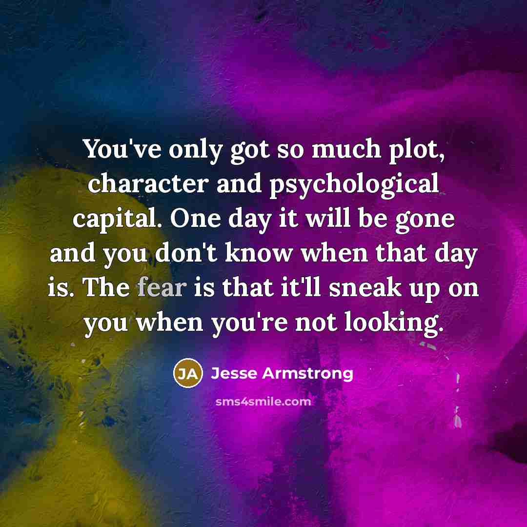“You've only got so much plot, character and psychological capital. One day it will be gone and you don't know when that day is. The fear is that it'll sneak up on you when you're not looking.” quote by Jesse Armstrong