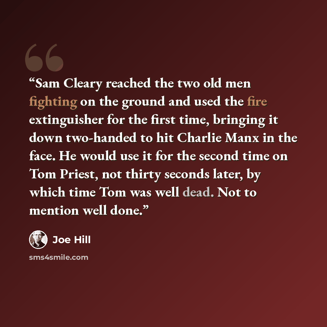 “Sam Cleary reached the two old men fighting on the ground and used the fire extinguisher for the first time, bringing it down two-handed to hit Charlie Manx in the face. He would use it for the second time on Tom Priest, not thirty seconds later, by which time Tom was well dead. Not to mention…” quote by Joe Hill
