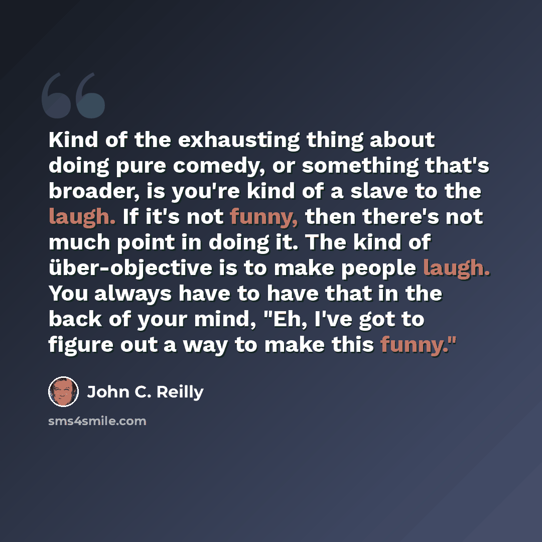 “Kind of the exhausting thing about doing pure comedy, or something that's broader, is you're kind of a slave to the laugh. If it's not funny, then there's not much point in doing it. The kind of über-objective is to make people laugh. You always have to have that in the back of your mind, "Eh…” quote by John C. Reilly