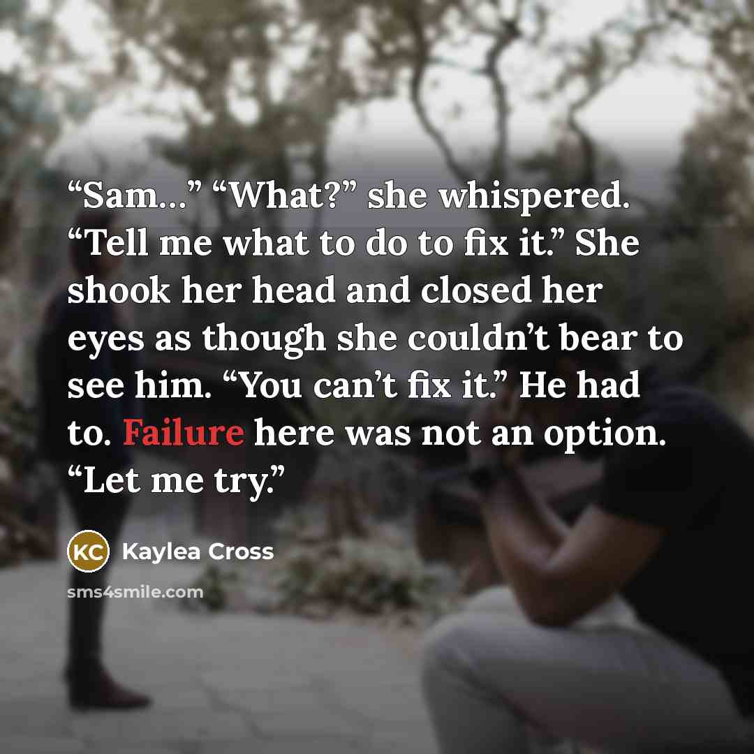 “Sam…” “What?” she whispered. “Tell me what to do to fix it.” She shook her head and closed her eyes as though she couldn’t bear to see him. “You can’t fix it.” He had to. Failure here was not an option. “Let me try.” quote by Kaylea Cross