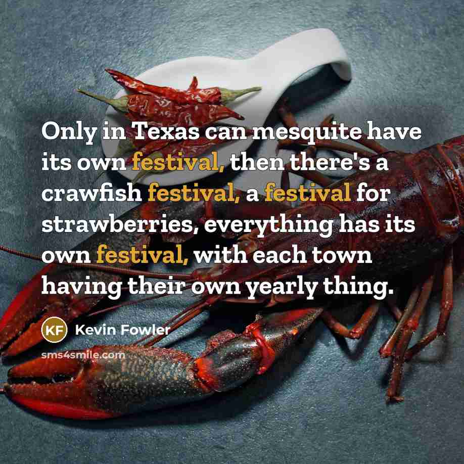 “Only in Texas can mesquite have its own festival, then there's a crawfish festival, a festival for strawberries, everything has its own festival, with each town having their own yearly thing.” quote by Kevin Fowler