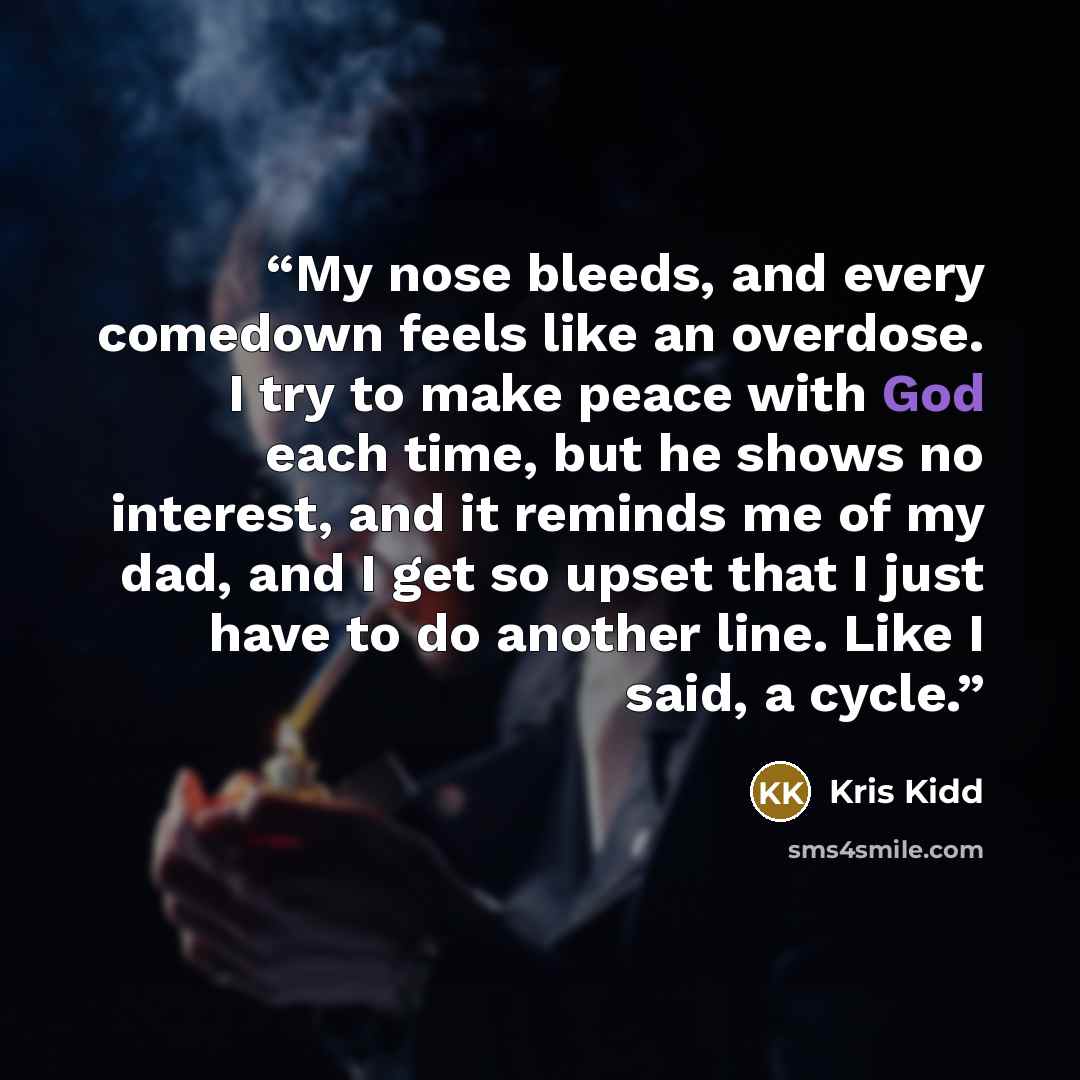 “My nose bleeds, and every comedown feels like an overdose. I try to make peace with God each time, but he shows no interest, and it reminds me of my dad, and I get so upset that I just have to do another line. Like I said, a cycle.” quote by Kris Kidd