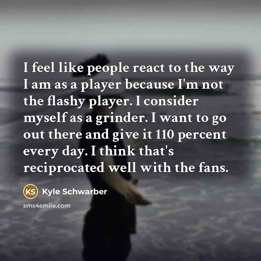 “I feel like people react to the way I am as a player because I'm not the flashy player. I consider myself as a grinder. I want to go out there and give it 110 percent every day. I think that's reciprocated well with the fans.” quote by Kyle Schwarber