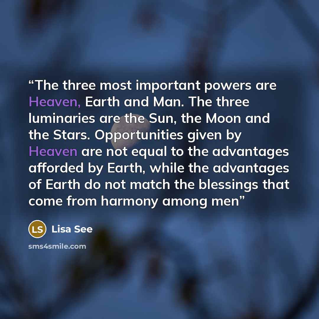 “The three most important powers are Heaven, Earth and Man. The three luminaries are the Sun, the Moon and the Stars. Opportunities given by Heaven are not equal to the advantages afforded by Earth, while the advantages of Earth do not match the blessings that come from harmony among men” quote by Lisa See