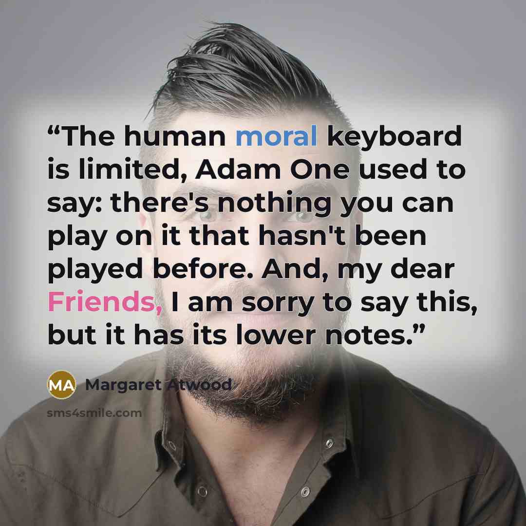 “The human moral keyboard is limited, Adam One used to say: there's nothing you can play on it that hasn't been played before. And, my dear Friends, I am sorry to say this, but it has its lower notes.” quote by Margaret Atwood