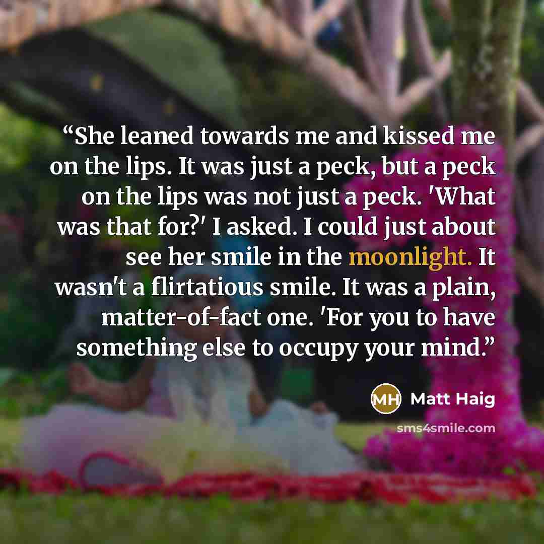 “She leaned towards me and kissed me on the lips. It was just a peck, but a peck on the lips was not just a peck. 'What was that for?' I asked. I could just about see her smile in the moonlight. It wasn't a flirtatious smile. It was a plain, matter-of-fact one. 'For you to have something else to…” quote by Matt Haig