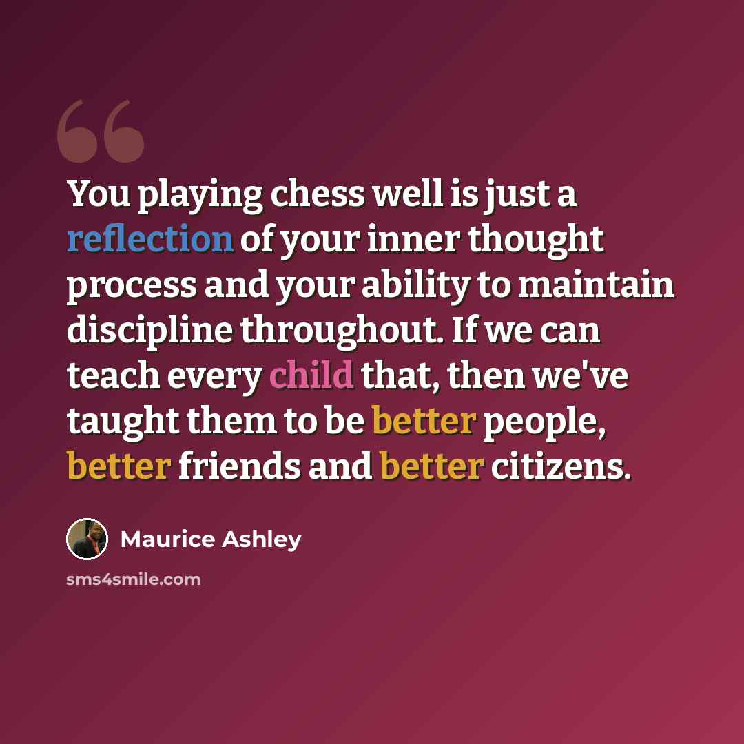 “You playing chess well is just a reflection of your inner thought process and your ability to maintain discipline throughout. If we can teach every child that, then we've taught them to be better people, better friends and better citizens.” quote by Maurice Ashley