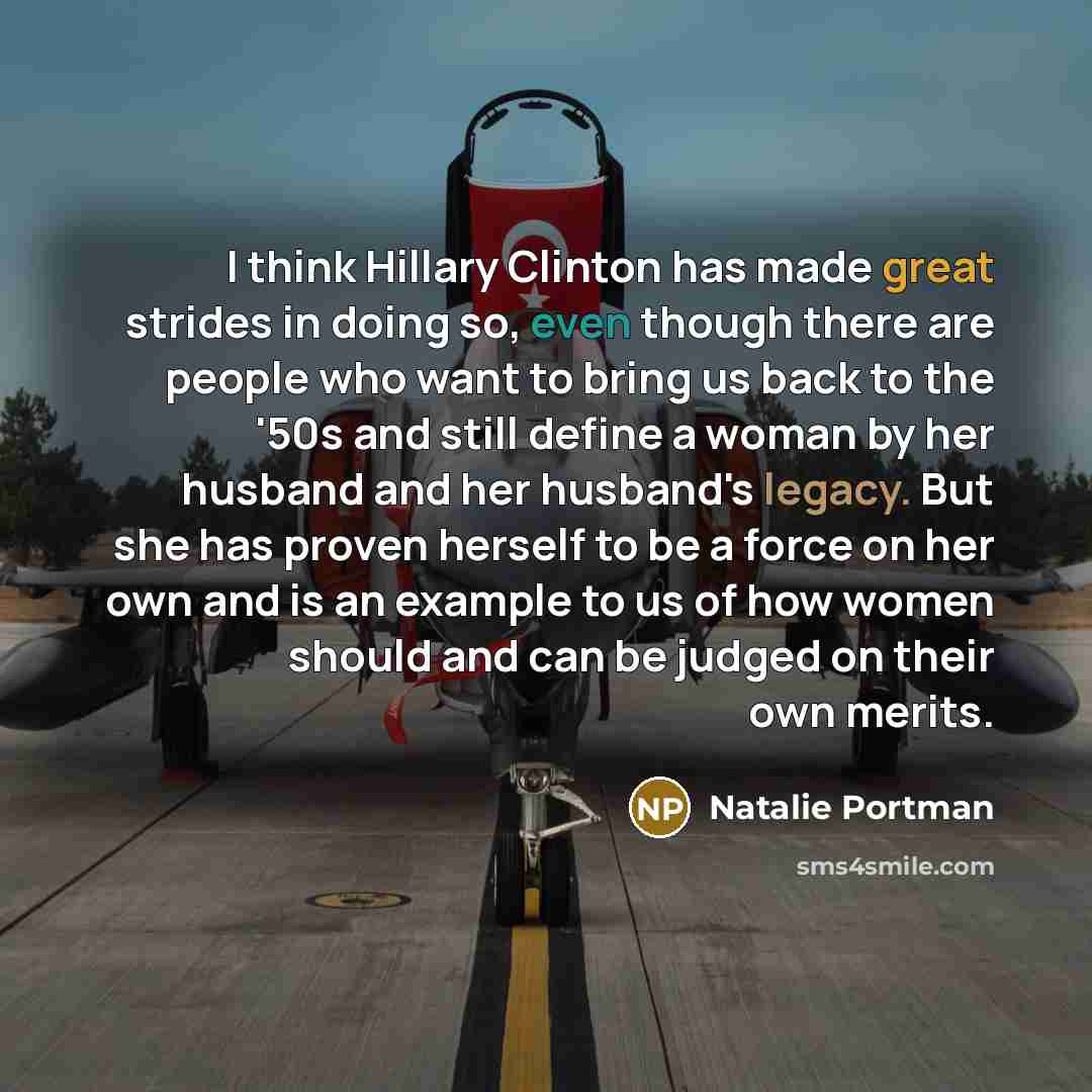 “I think Hillary Clinton has made great strides in doing so, even though there are people who want to bring us back to the '50s and still define a woman by her husband and her husband's legacy. But she has proven herself to be a force on her own and is an example to us of how women should and can…” quote by Natalie Portman
