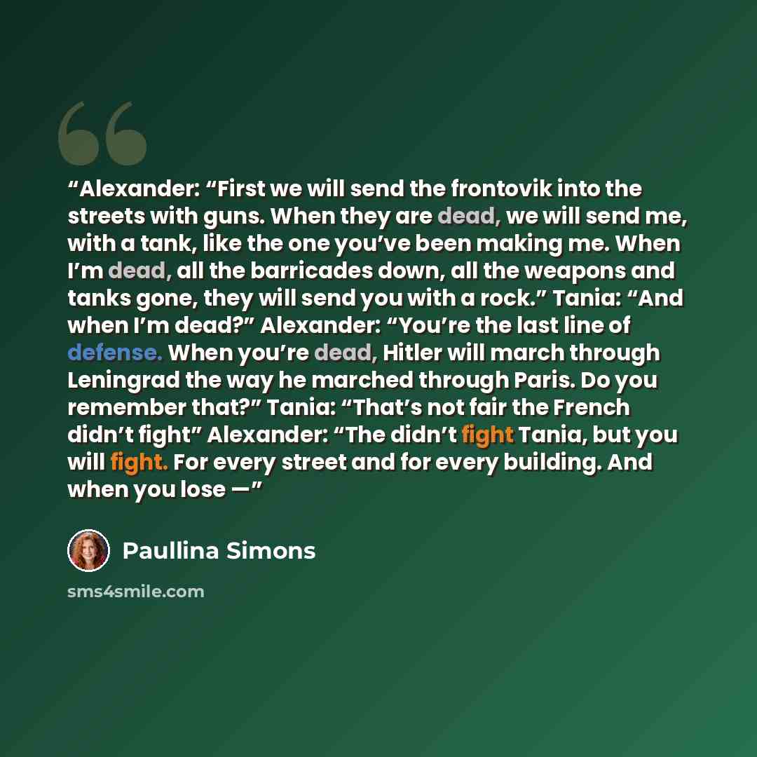 “Alexander: “First we will send the frontovik into the streets with guns. When they are dead, we will send me, with a tank, like the one you’ve been making me. When I’m dead, all the barricades down, all the weapons and tanks gone, they will send you with a rock.” Tania: “And when I’m dead?”…” quote by Paullina Simons