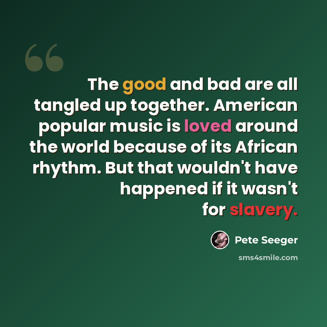 “The good and bad are all tangled up together. American popular music is loved around the world because of its African rhythm. But that wouldn't have happened if it wasn't for slavery.” quote by Pete Seeger