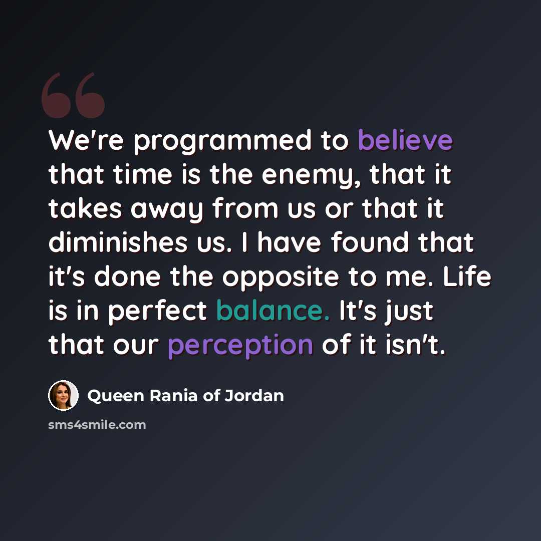 “We're programmed to believe that time is the enemy, that it takes away from us or that it diminishes us. I have found that it's done the opposite to me. Life is in perfect balance. It's just that our perception of it isn't.” quote by Queen Rania of Jordan