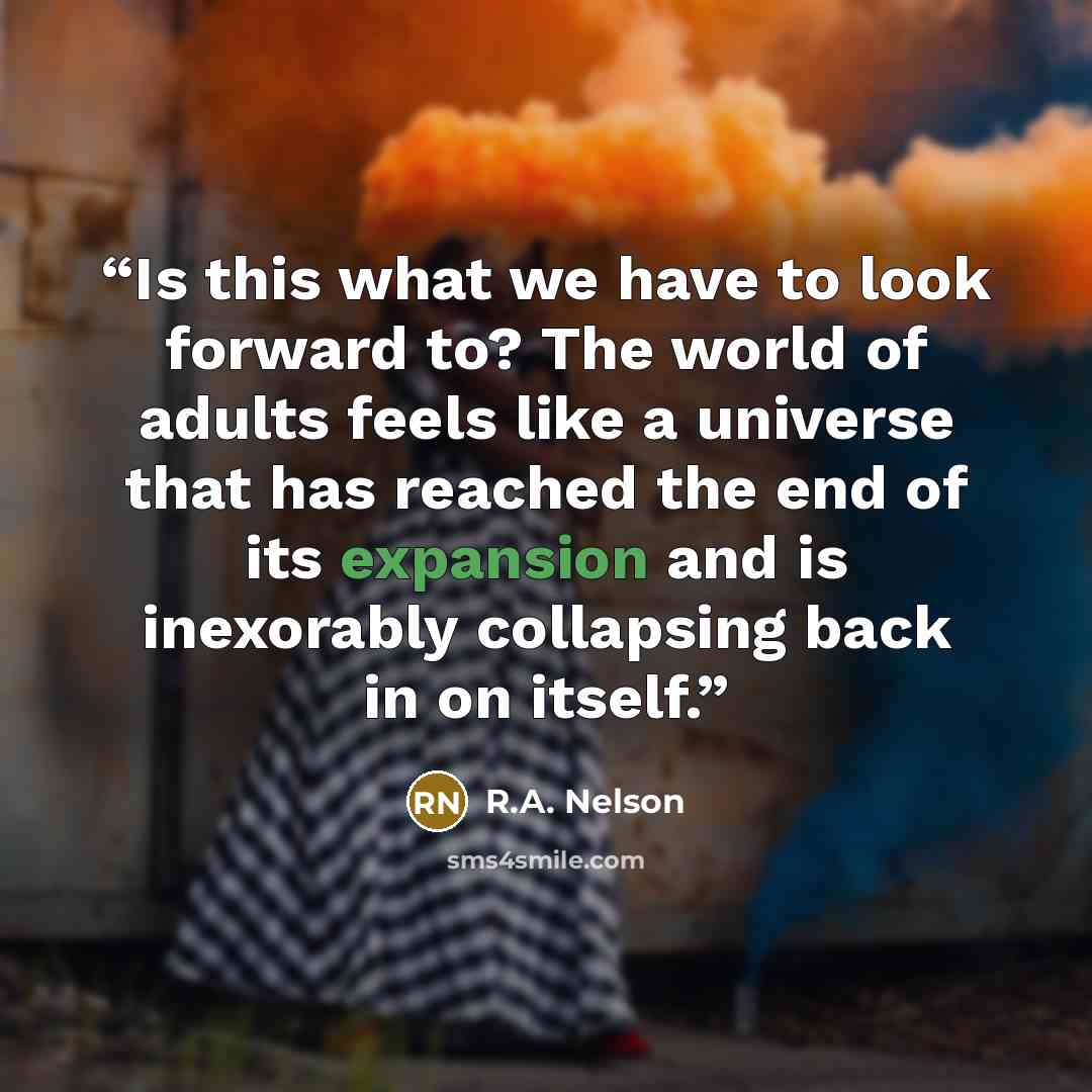 “Is this what we have to look forward to? The world of adults feels like a universe that has reached the end of its expansion and is inexorably collapsing back in on itself.” quote by R.A. Nelson