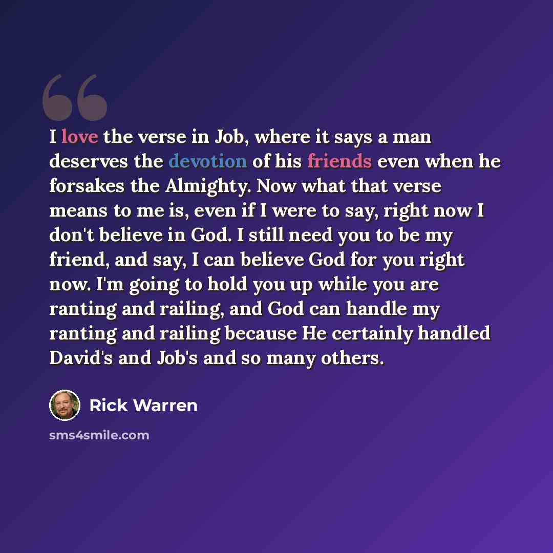 “I love the verse in Job, where it says a man deserves the devotion of his friends even when he forsakes the Almighty. Now what that verse means to me is, even if I were to say, right now I don't believe in God. I still need you to be my friend, and say, I can believe God for you right now. I'm…” quote by Rick Warren