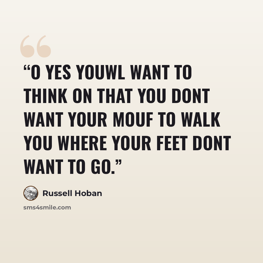 “O yes youwl want to think on that you dont want your mouf to walk you where your feet dont want to go.” quote by Russell Hoban