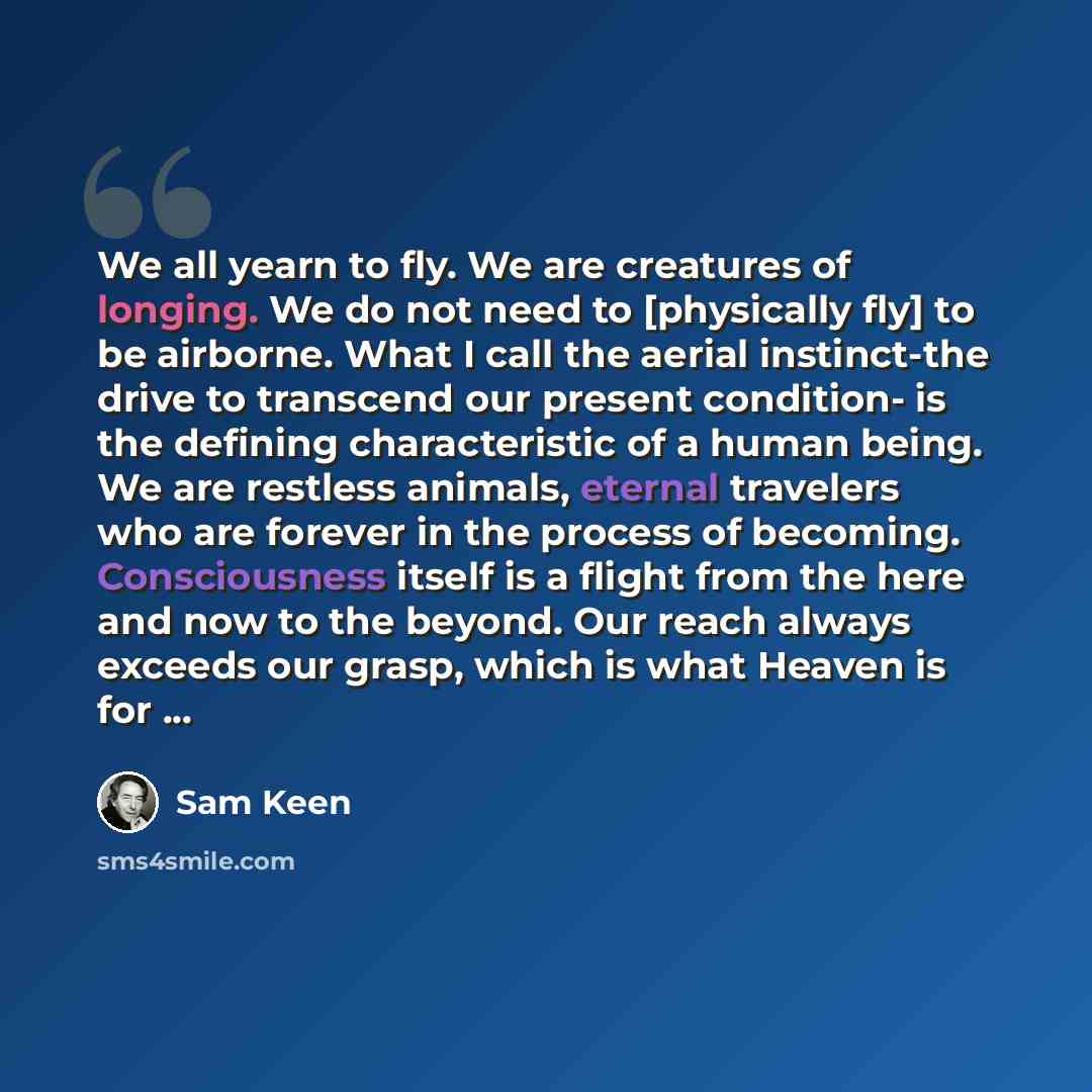 “We all yearn to fly. We are creatures of longing. We do not need to [physically fly] to be airborne. What I call the aerial instinct-the drive to transcend our present condition- is the defining characteristic of a human being. We are restless animals, eternal travelers who are forever in the…” quote by Sam Keen