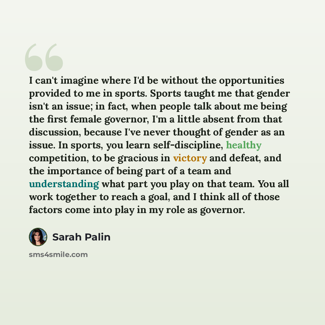 “I can't imagine where I'd be without the opportunities provided to me in sports. Sports taught me that gender isn't an issue; in fact, when people talk about me being the first female governor, I'm a little absent from that discussion, because I've never thought of gender as an issue. In sports…” quote by Sarah Palin