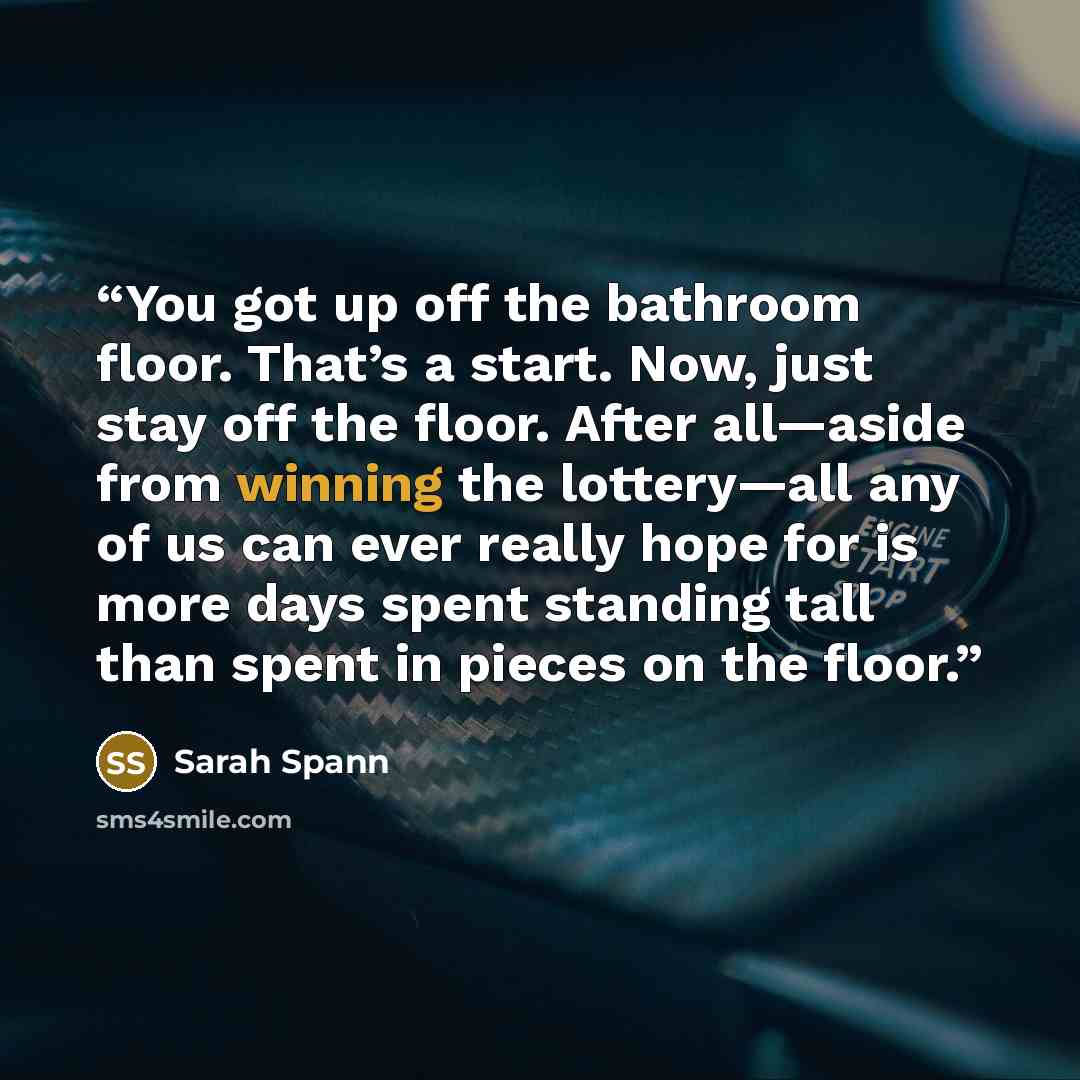“You got up off the bathroom floor. That’s a start. Now, just stay off the floor. After all—aside from winning the lottery—all any of us can ever really hope for is more days spent standing tall than spent in pieces on the floor.” quote by Sarah Spann