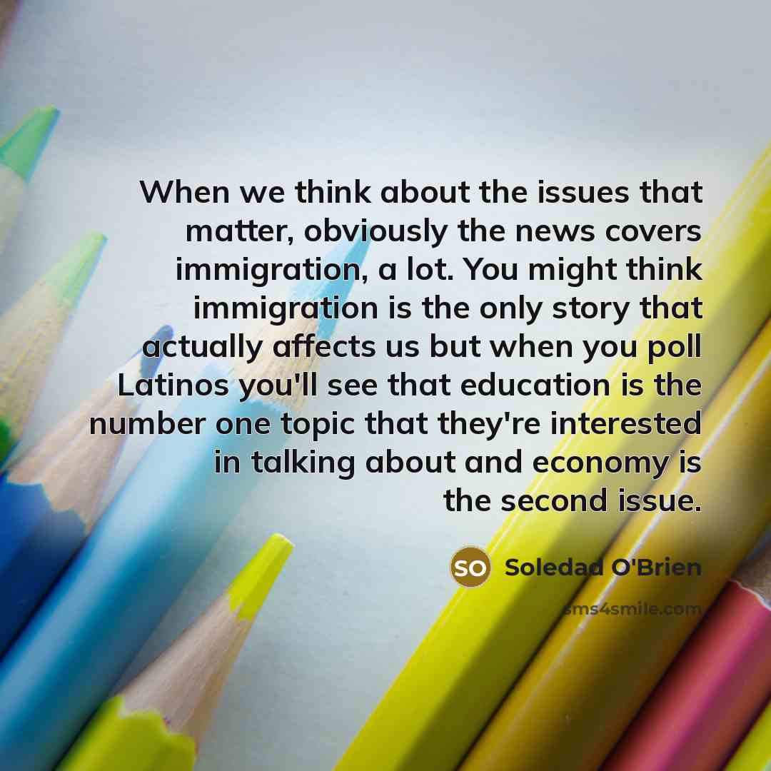 “When we think about the issues that matter, obviously the news covers immigration, a lot. You might think immigration is the only story that actually affects us but when you poll Latinos you'll see that education is the number one topic that they're interested in talking about and economy is the…” quote by Soledad O'Brien