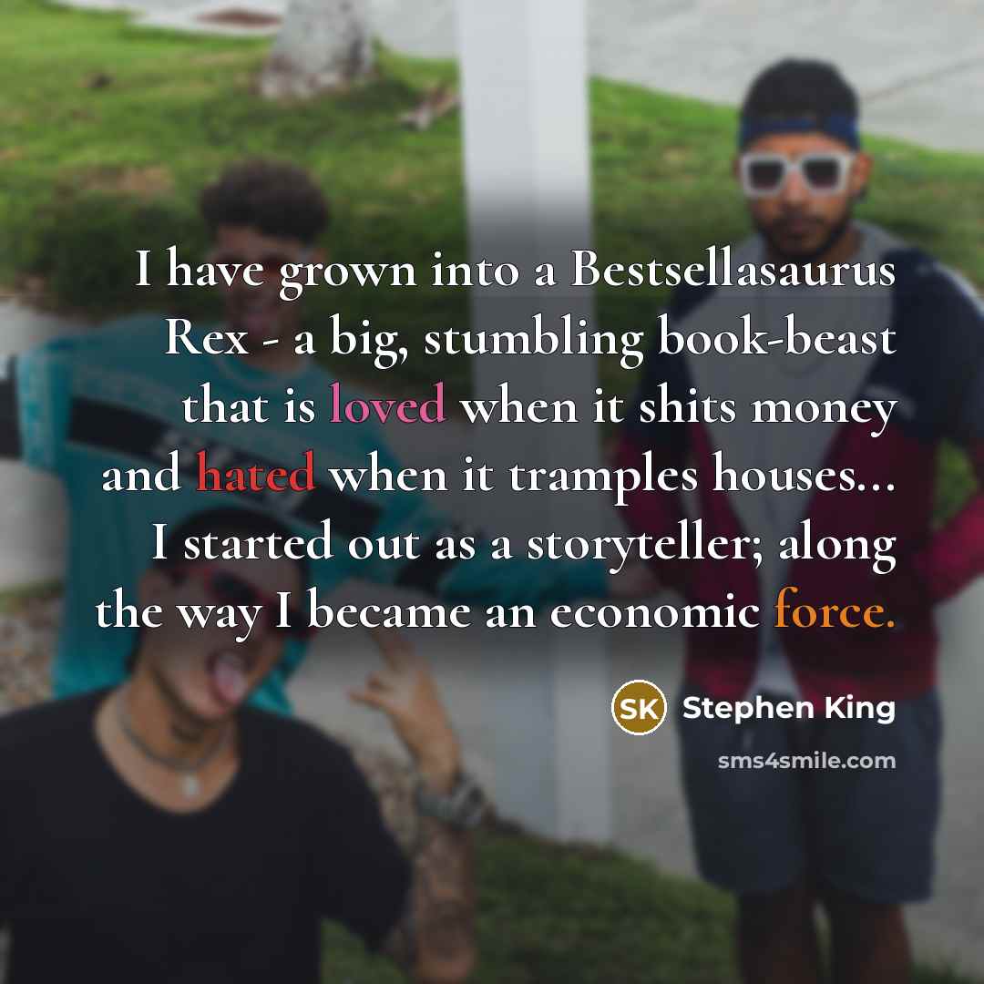 “I have grown into a Bestsellasaurus Rex - a big, stumbling book-beast that is loved when it shits money and hated when it tramples houses... I started out as a storyteller; along the way I became an economic force.” quote by Stephen King