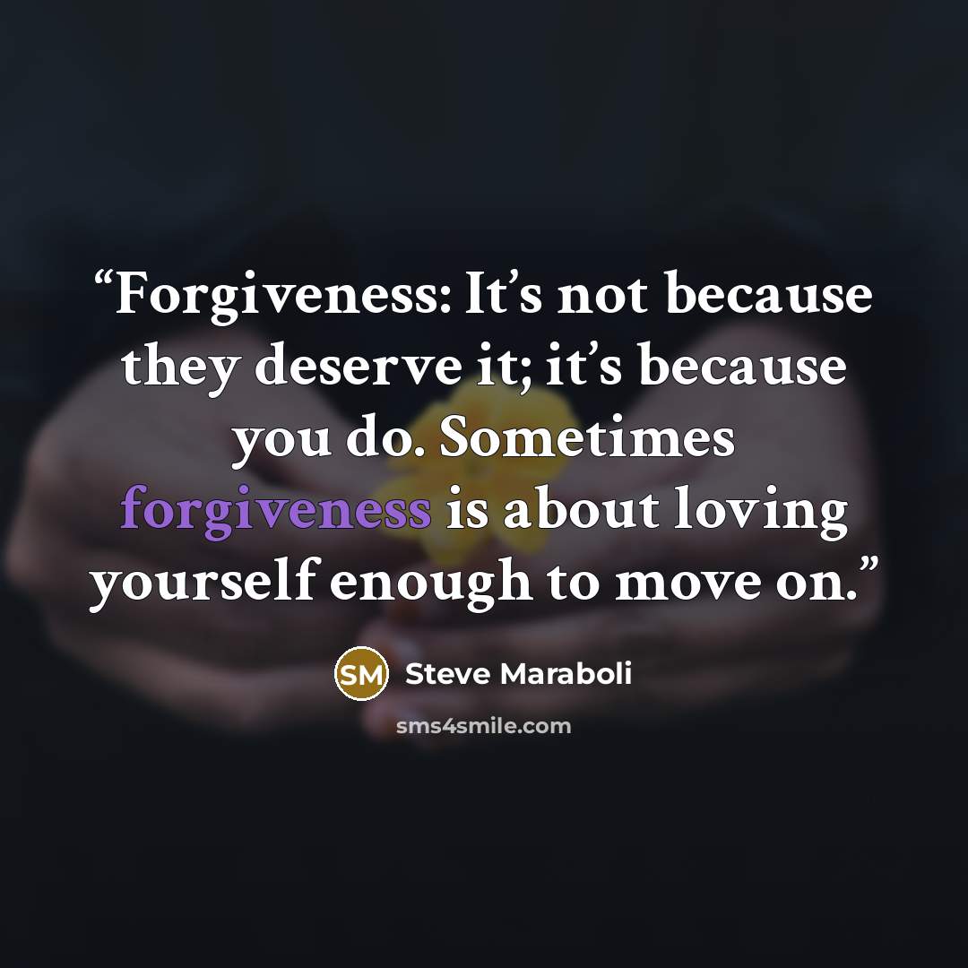 “Forgiveness: It’s not because they deserve it; it’s because you do. Sometimes forgiveness is about loving yourself enough to move on.” quote by Steve Maraboli