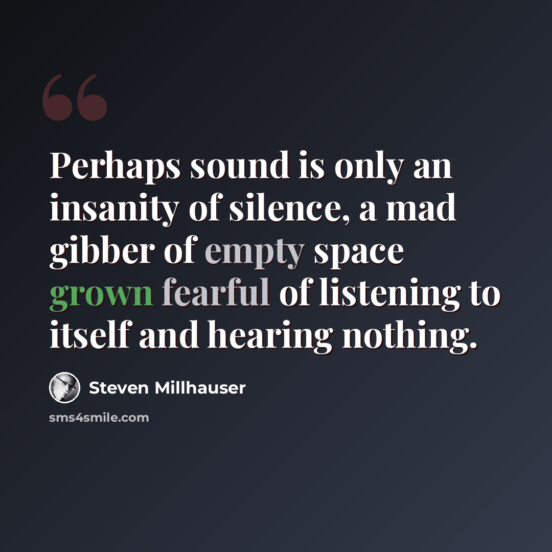 “Perhaps sound is only an insanity of silence, a mad gibber of empty space grown fearful of listening to itself and hearing nothing.” quote by Steven Millhauser