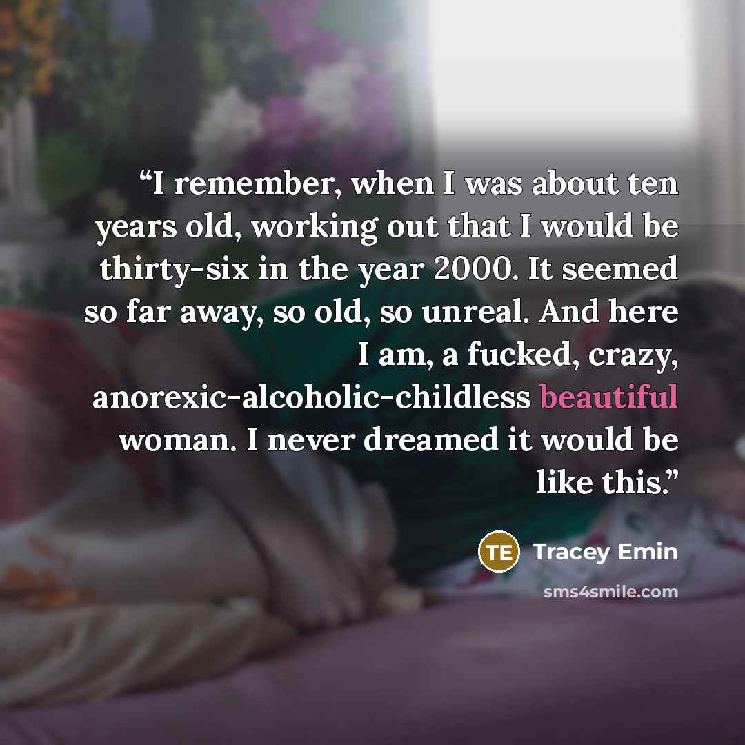“I remember, when I was about ten years old, working out that I would be thirty-six in the year 2000. It seemed so far away, so old, so unreal. And here I am, a fucked, crazy, anorexic-alcoholic-childless beautiful woman. I never dreamed it would be like this.” quote by Tracey Emin