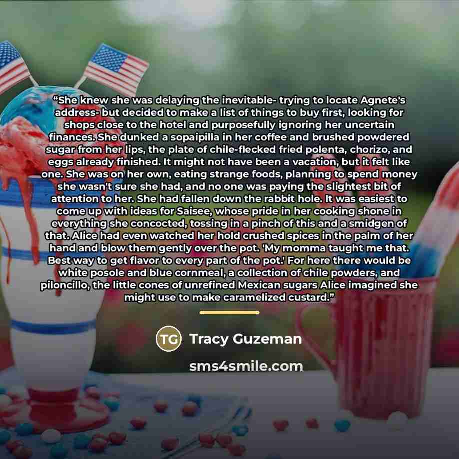 “She knew she was delaying the inevitable- trying to locate Agnete's address- but decided to make a list of things to buy first, looking for shops close to the hotel and purposefully ignoring her uncertain finances. She dunked a sopaipilla in her coffee and brushed powdered sugar from her lips, the…” quote by Tracy Guzeman