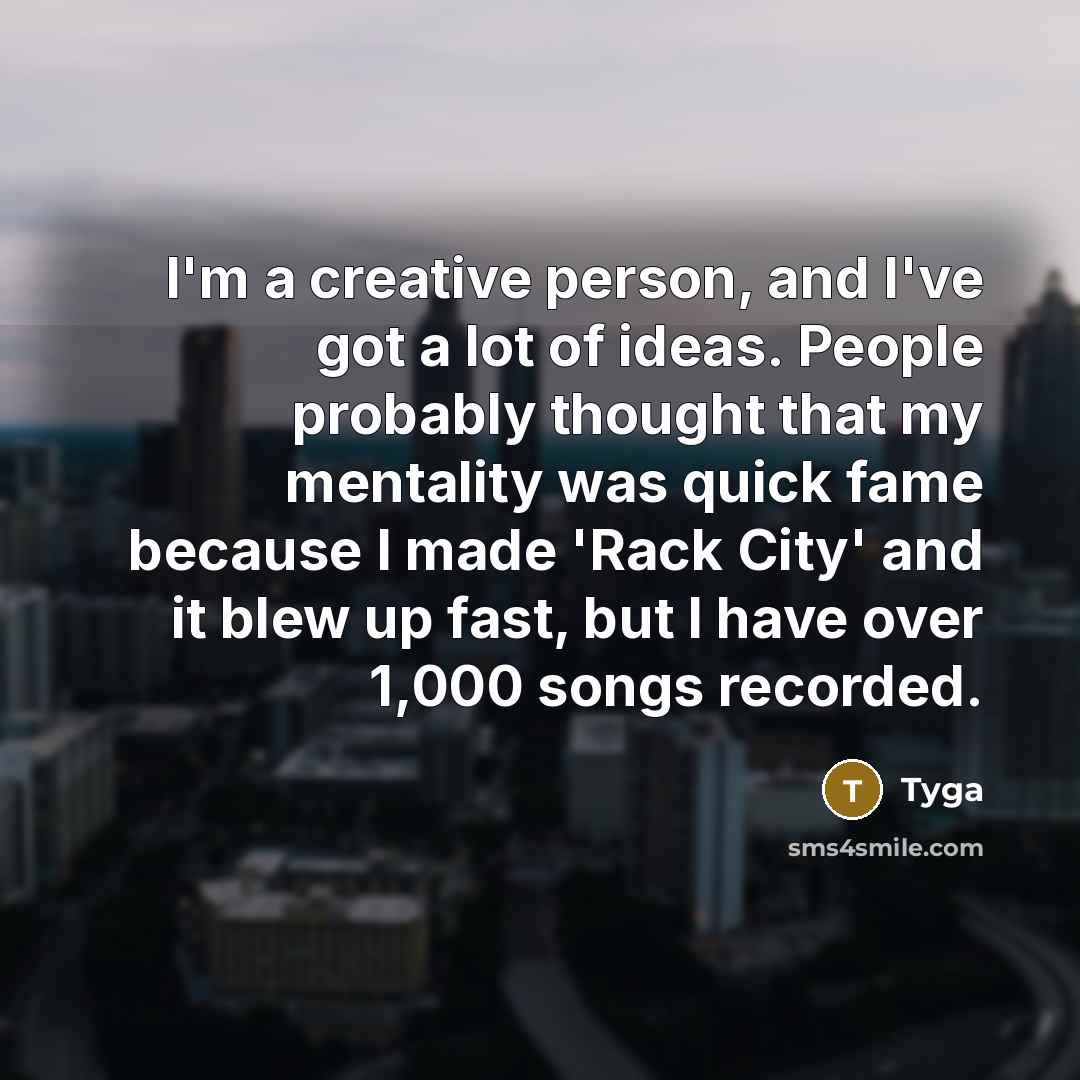 “I'm a creative person, and I've got a lot of ideas. People probably thought that my mentality was quick fame because I made 'Rack City' and it blew up fast, but I have over 1,000 songs recorded.” quote by Tyga