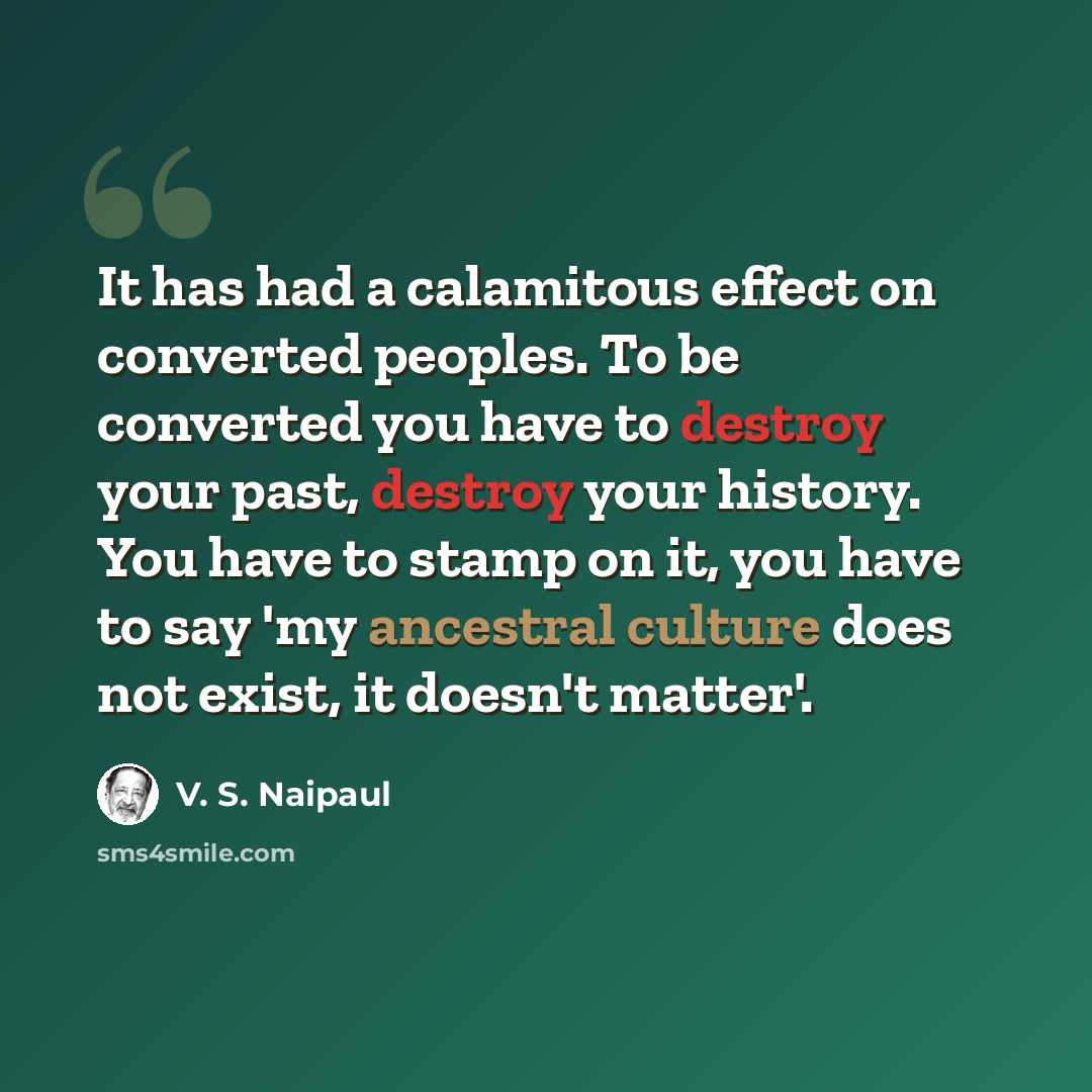 “It has had a calamitous effect on converted peoples. To be converted you have to destroy your past, destroy your history. You have to stamp on it, you have to say 'my ancestral culture does not exist, it doesn't matter'.” quote by V. S. Naipaul