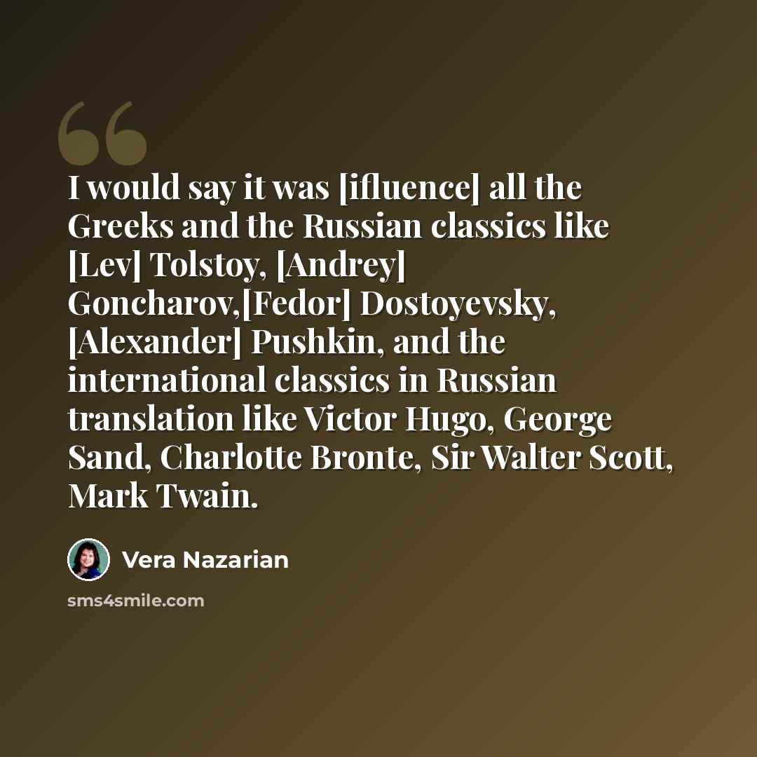 “I would say it was [ifluence] all the Greeks and the Russian classics like [Lev] Tolstoy, [Andrey] Goncharov,[Fedor] Dostoyevsky, [Alexander] Pushkin, and the international classics in Russian translation like Victor Hugo, George Sand, Charlotte Bronte, Sir Walter Scott, Mark Twain.” quote by Vera Nazarian