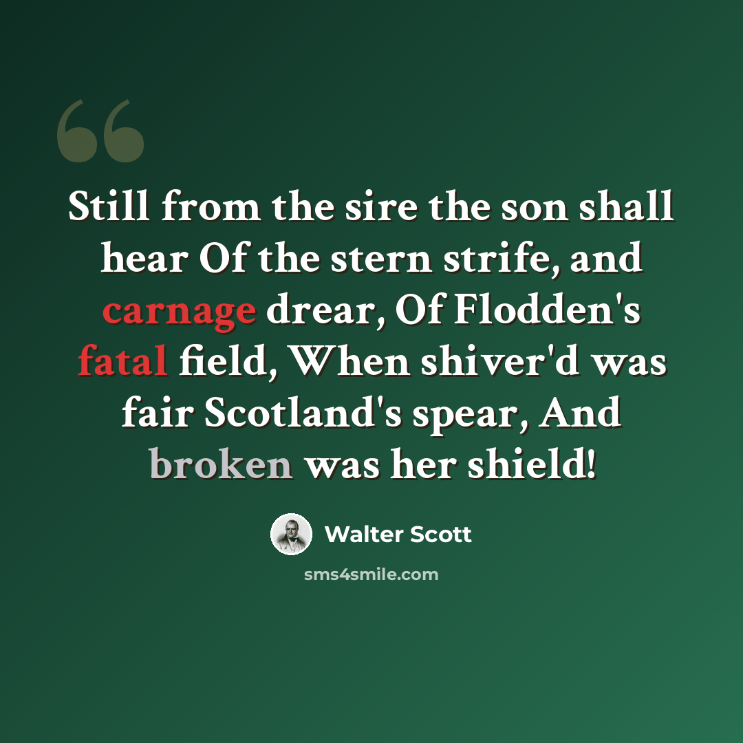 “Still from the sire the son shall hear Of the stern strife, and carnage drear, Of Flodden's fatal field, When shiver'd was fair Scotland's spear, And broken was her shield!” quote by Walter Scott
