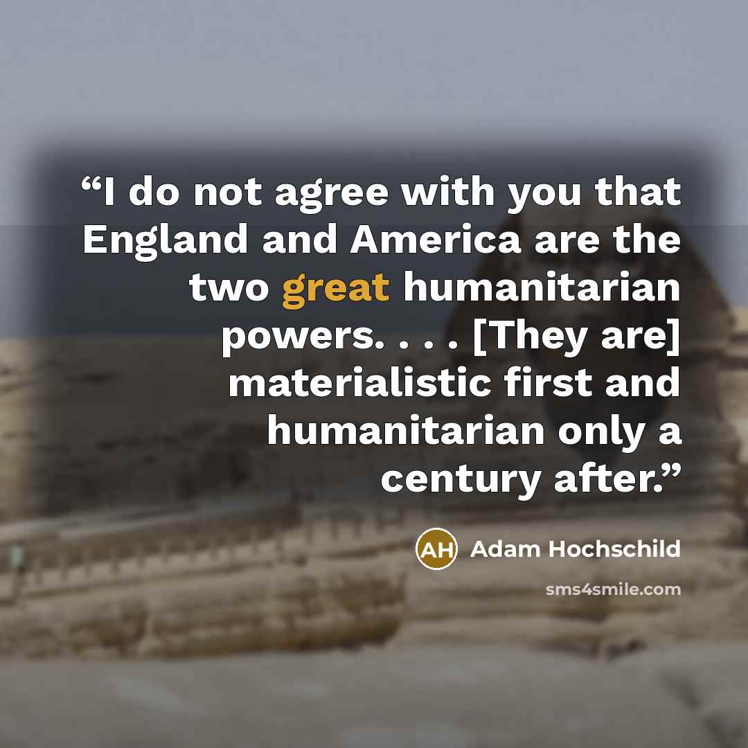 “I do not agree with you that England and America are the two great humanitarian powers. . . . [They are] materialistic first and humanitarian only a century after.” quote by Adam Hochschild