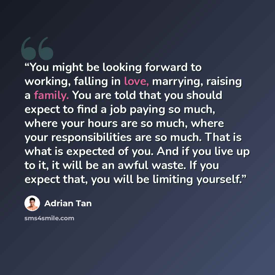 “You might be looking forward to working, falling in love, marrying, raising a family. You are told that you should expect to find a job paying so much, where your hours are so much, where your responsibilities are so much. That is what is expected of you. And if you live up to it, it will be an…” quote by Adrian Tan