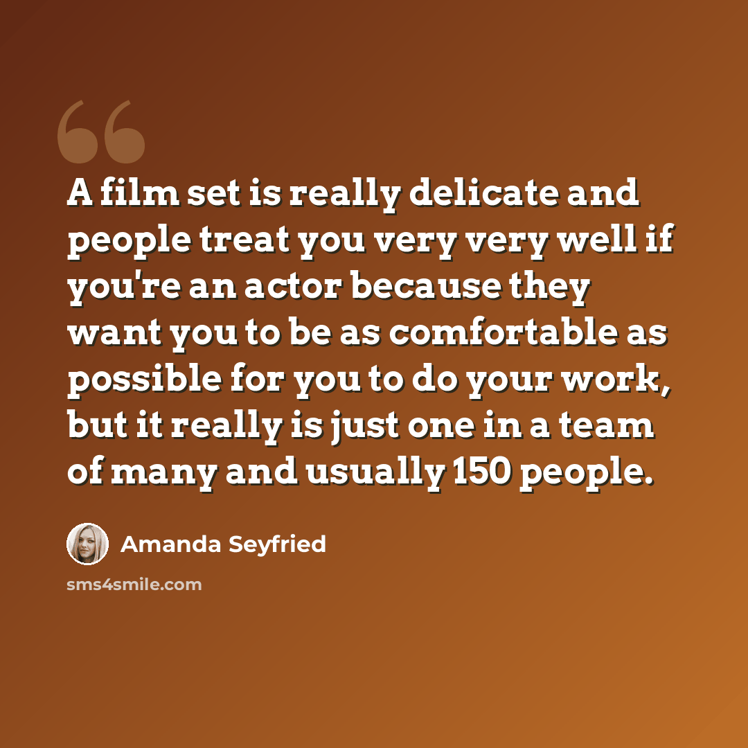 “A film set is really delicate and people treat you very very well if you're an actor because they want you to be as comfortable as possible for you to do your work, but it really is just one in a team of many and usually 150 people.” quote by Amanda Seyfried