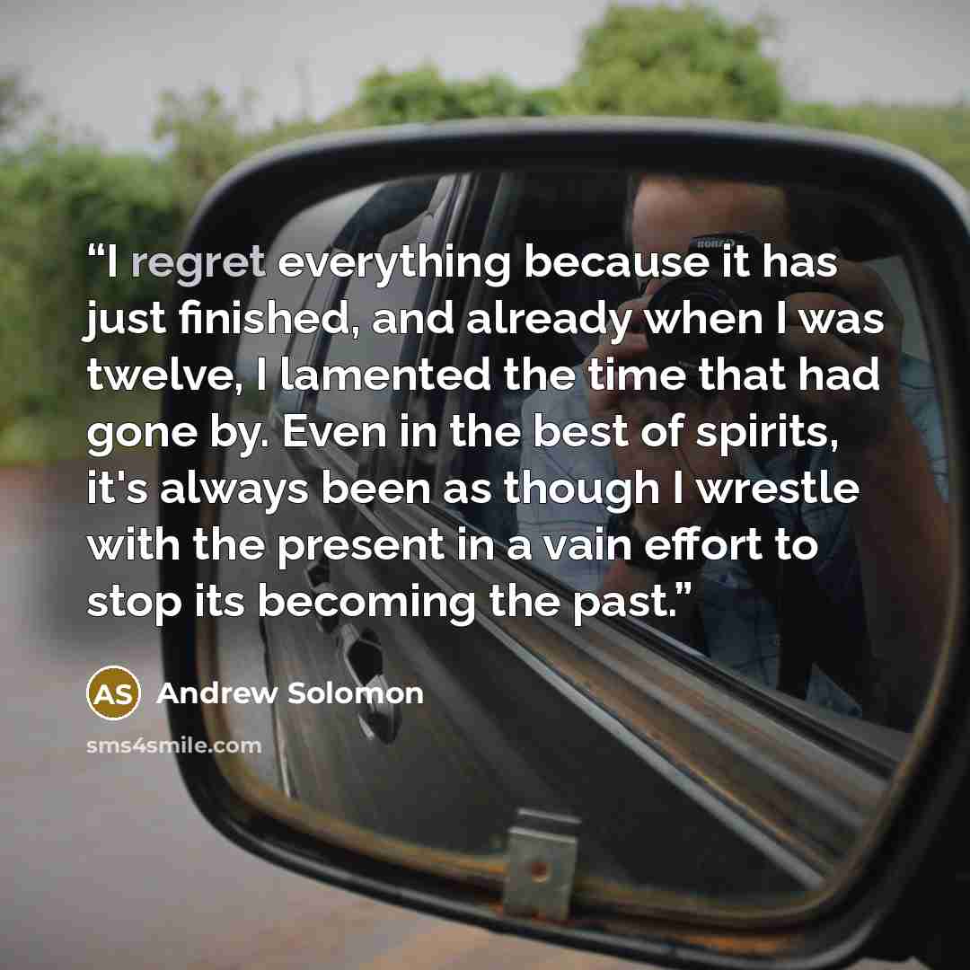“I regret everything because it has just finished, and already when I was twelve, I lamented the time that had gone by. Even in the best of spirits, it's always been as though I wrestle with the present in a vain effort to stop its becoming the past.” quote by Andrew Solomon