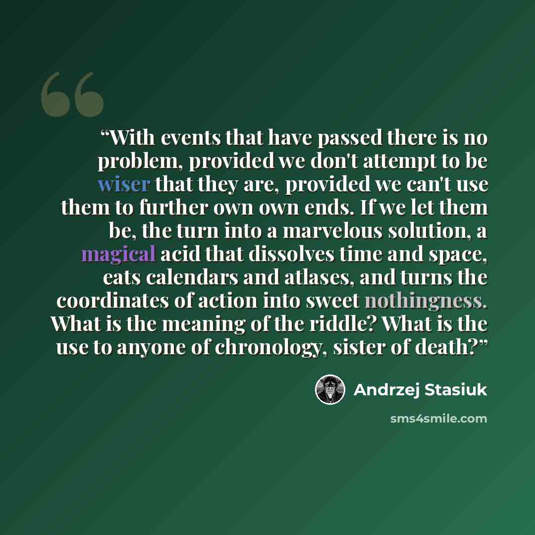 “With events that have passed there is no problem, provided we don't attempt to be wiser that they are, provided we can't use them to further own own ends. If we let them be, the turn into a marvelous solution, a magical acid that dissolves time and space, eats calendars and atlases, and turns the…” quote by Andrzej Stasiuk