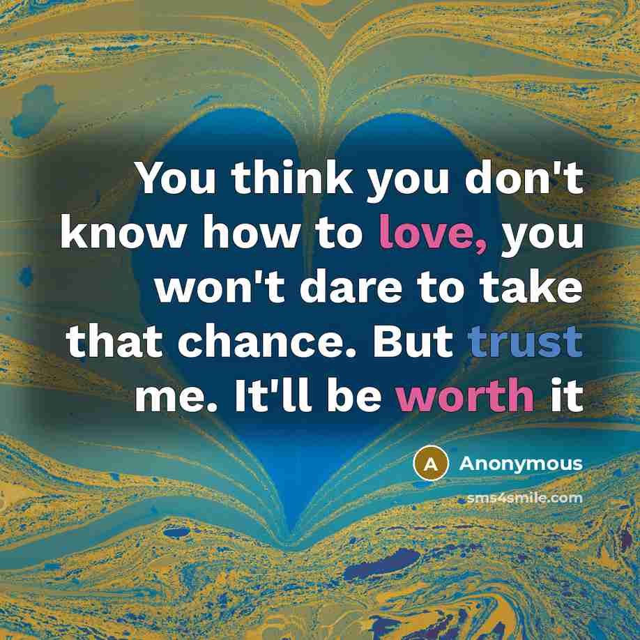 “You think you don't know how to love, you won't dare to take that chance. But trust me. It'll be worth it” quote by Anonymous