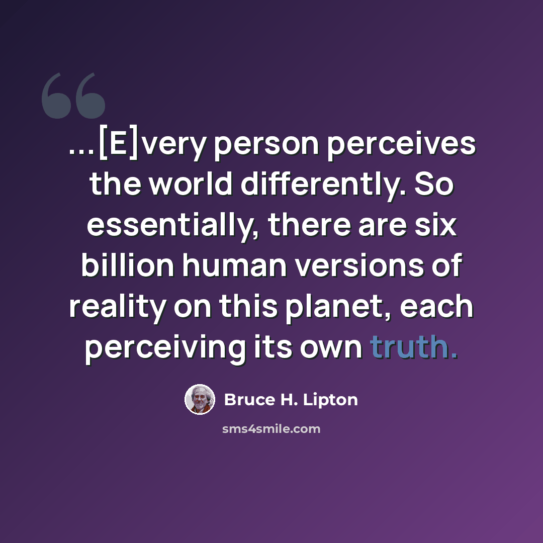 “...[E]very person perceives the world differently. So essentially, there are six billion human versions of reality on this planet, each perceiving its own truth.” quote by Bruce H. Lipton