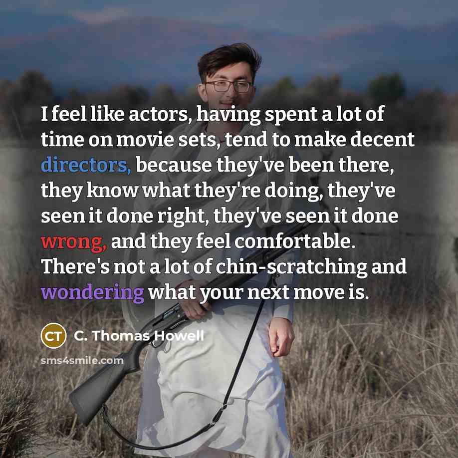 “I feel like actors, having spent a lot of time on movie sets, tend to make decent directors, because they've been there, they know what they're doing, they've seen it done right, they've seen it done wrong, and they feel comfortable. There's not a lot of chin-scratching and wondering what your…” quote by C. Thomas Howell