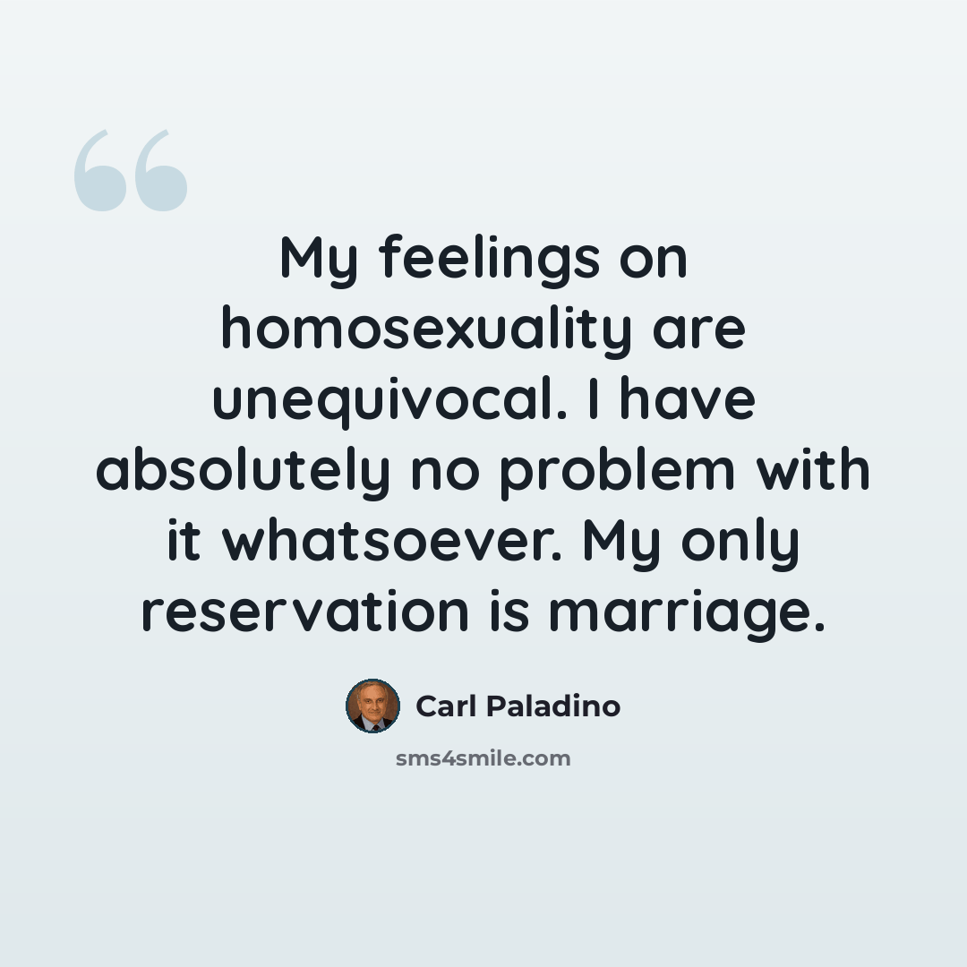 “My feelings on homosexuality are unequivocal. I have absolutely no problem with it whatsoever. My only reservation is marriage.” quote by Carl Paladino
