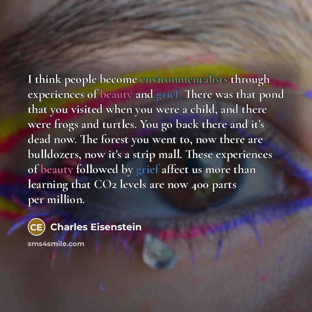 “I think people become environmentalists through experiences of beauty and grief. There was that pond that you visited when you were a child, and there were frogs and turtles. You go back there and it's dead now. The forest you went to, now there are bulldozers, now it's a strip mall. These…” quote by Charles Eisenstein