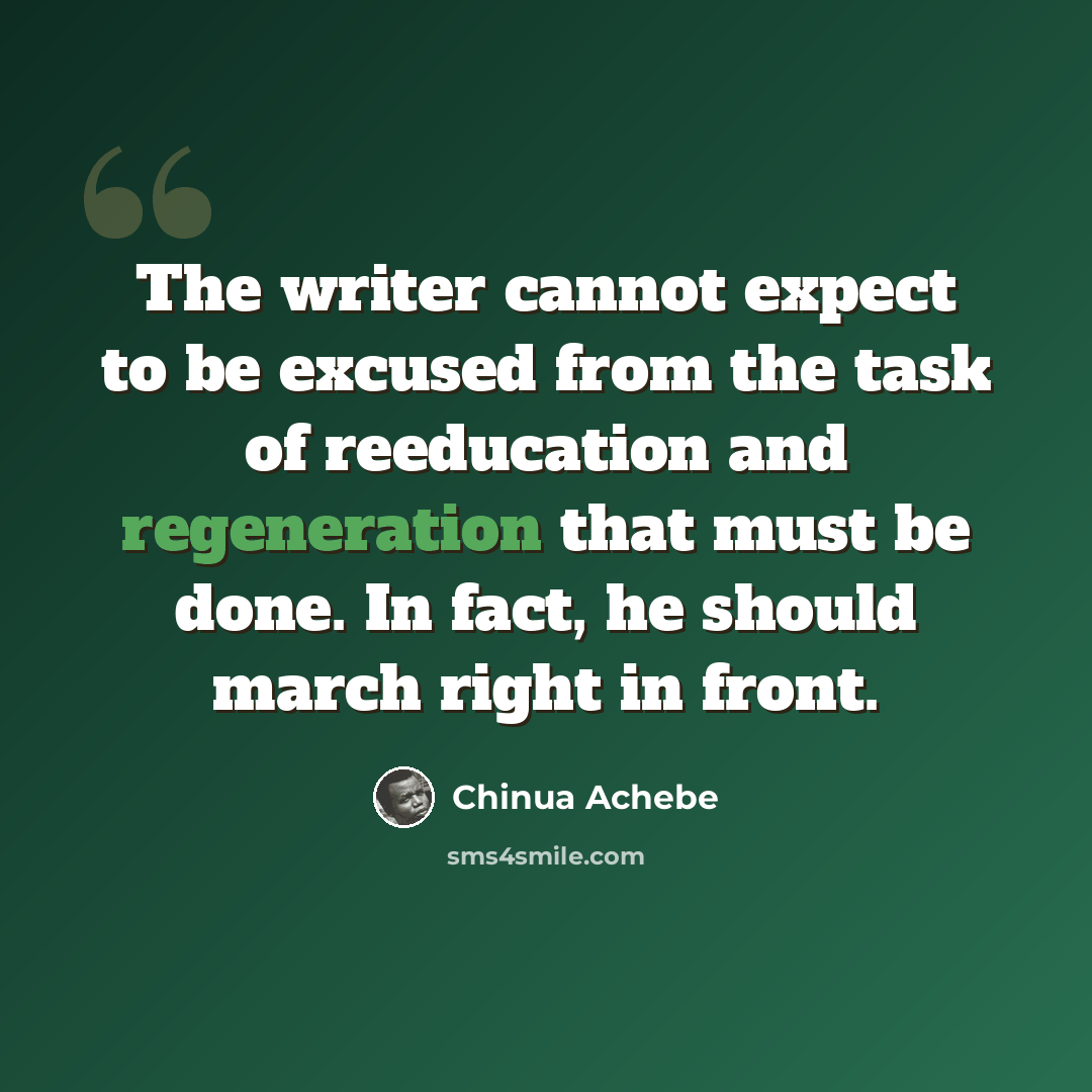 “The writer cannot expect to be excused from the task of reeducation and regeneration that must be done. In fact, he should march right in front.” quote by Chinua Achebe