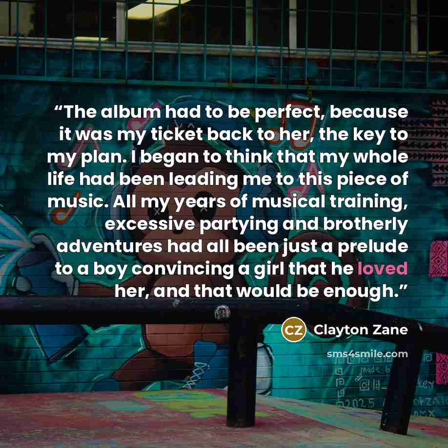 “The album had to be perfect, because it was my ticket back to her, the key to my plan. I began to think that my whole life had been leading me to this piece of music. All my years of musical training, excessive partying and brotherly adventures had all been just a prelude to a boy convincing a…” quote by Clayton Zane