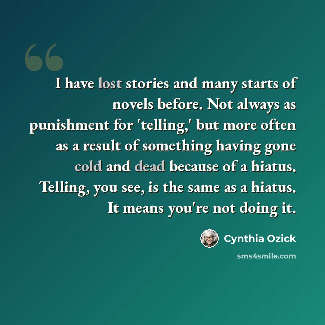 “I have lost stories and many starts of novels before. Not always as punishment for 'telling,' but more often as a result of something having gone cold and dead because of a hiatus. Telling, you see, is the same as a hiatus. It means you're not doing it.” quote by Cynthia Ozick