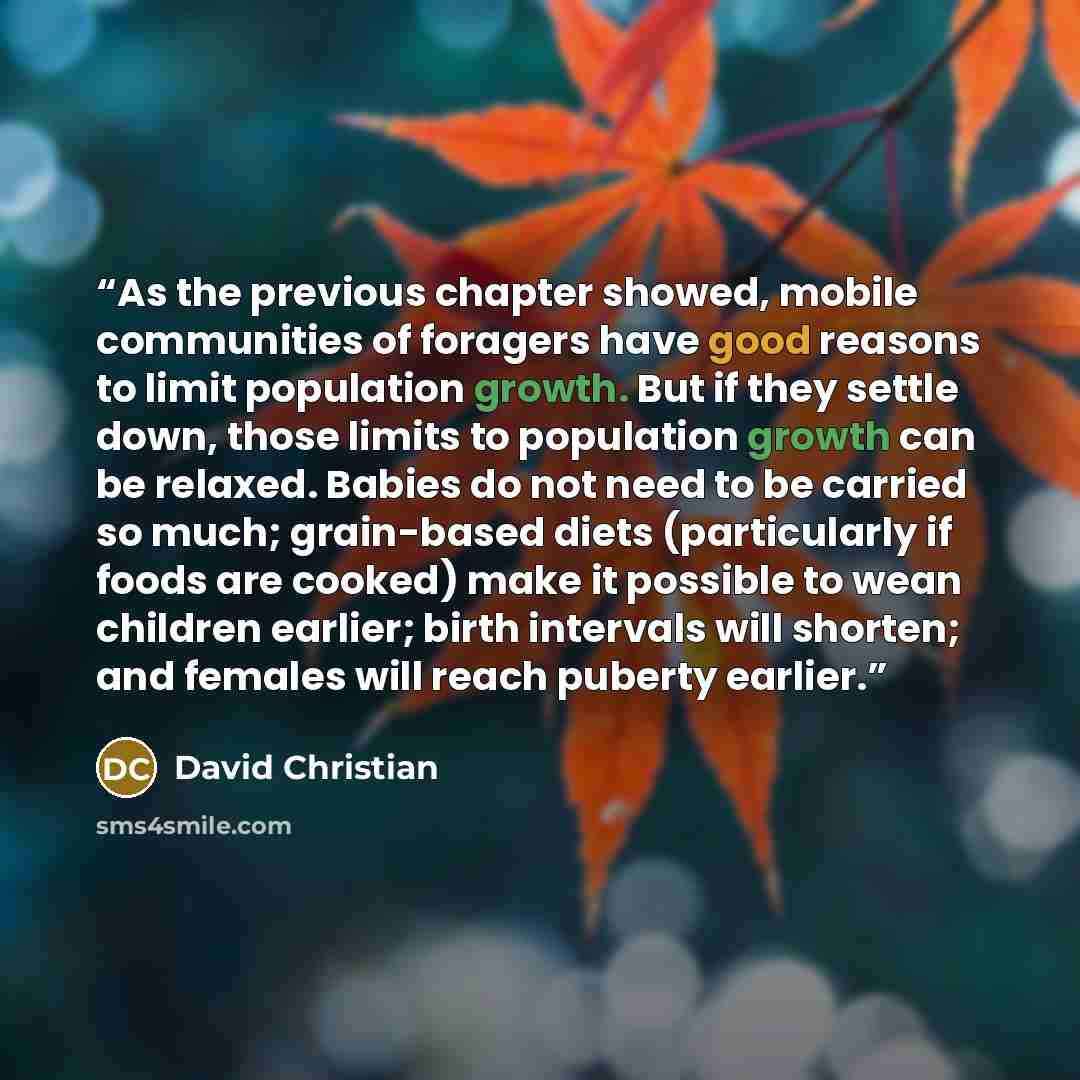 “As the previous chapter showed, mobile communities of foragers have good reasons to limit population growth. But if they settle down, those limits to population growth can be relaxed. Babies do not need to be carried so much; grain-based diets (particularly if foods are cooked) make it possible to…” quote by David Christian