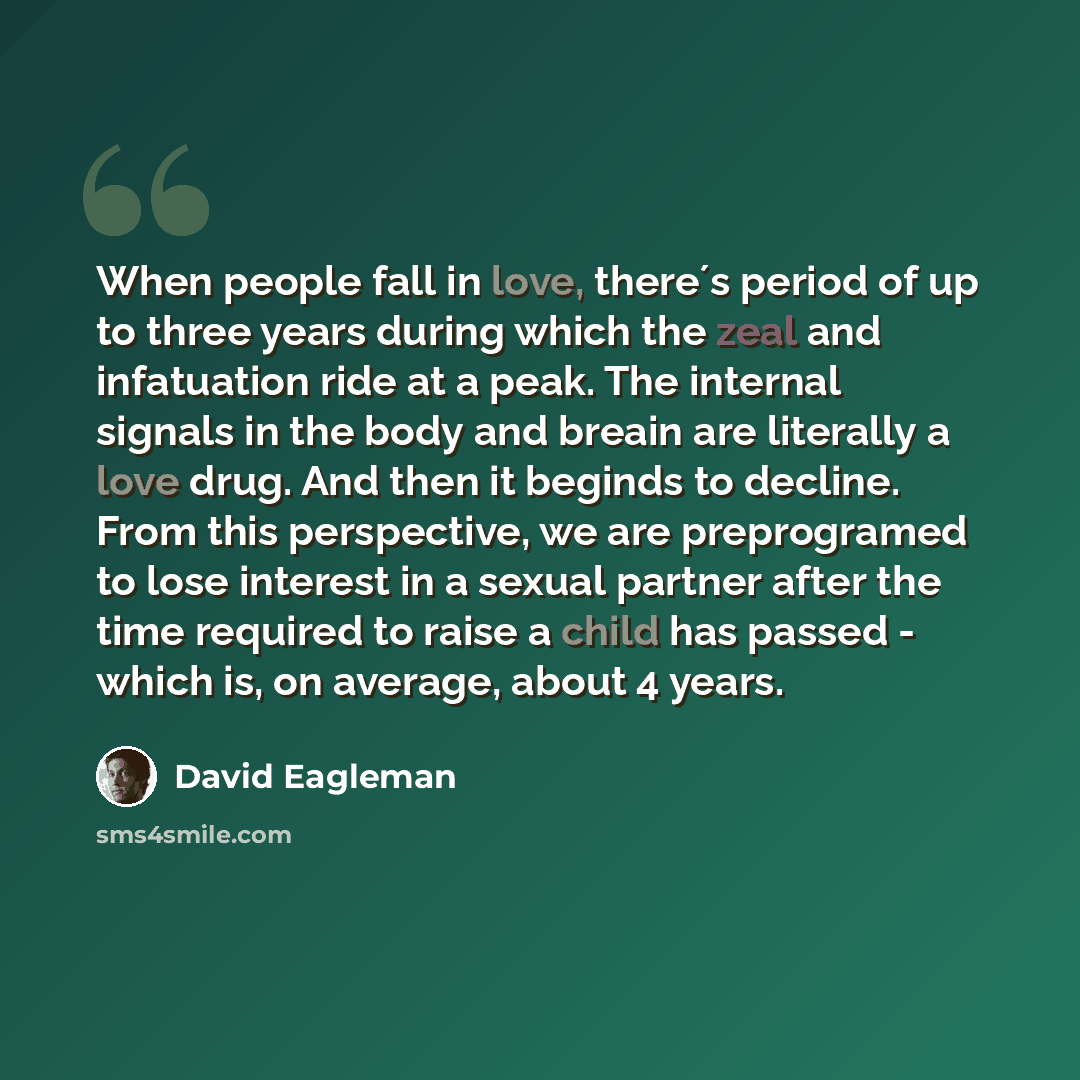 “When people fall in love, there´s period of up to three years during which the zeal and infatuation ride at a peak. The internal signals in the body and breain are literally a love drug. And then it beginds to decline. From this perspective, we are preprogramed to lose interest in a sexual partner…” quote by David Eagleman