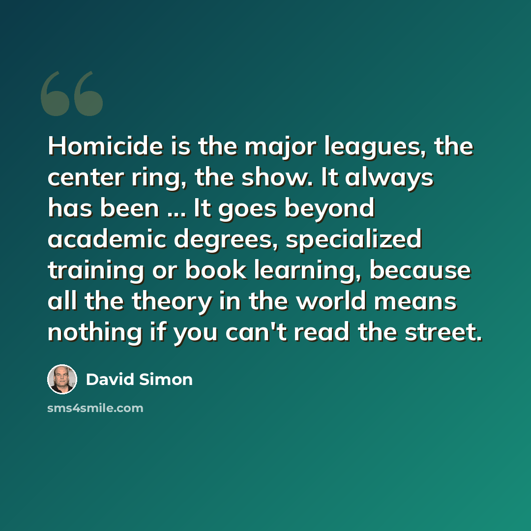 “Homicide is the major leagues, the center ring, the show. It always has been ... It goes beyond academic degrees, specialized training or book learning, because all the theory in the world means nothing if you can't read the street.” quote by David Simon
