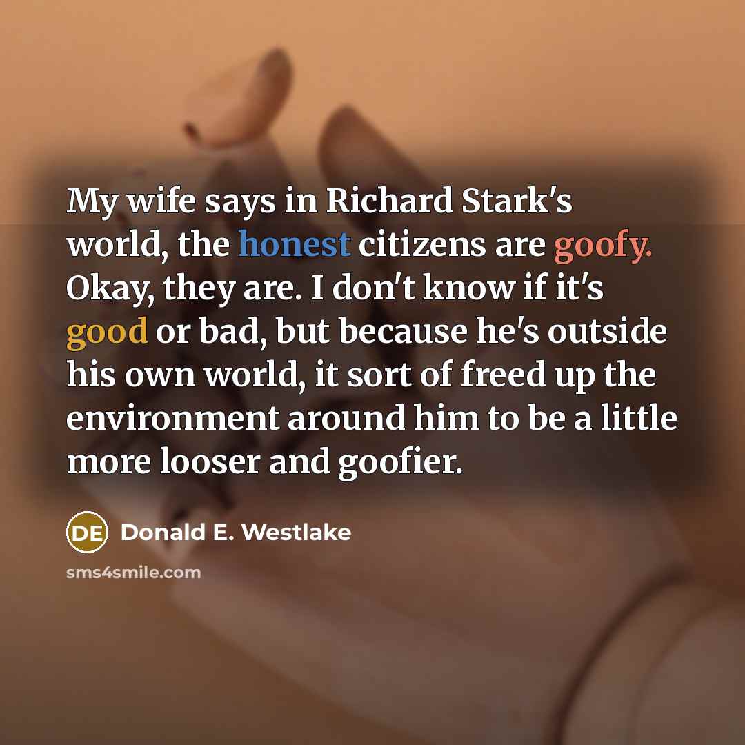 “My wife says in Richard Stark's world, the honest citizens are goofy. Okay, they are. I don't know if it's good or bad, but because he's outside his own world, it sort of freed up the environment around him to be a little more looser and goofier.” quote by Donald E. Westlake