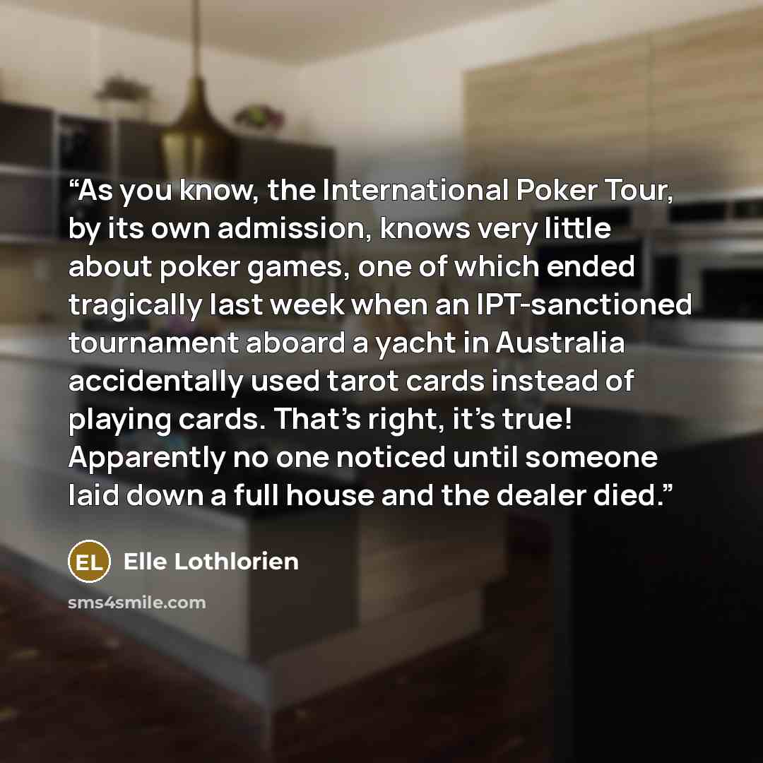 “As you know, the International Poker Tour, by its own admission, knows very little about poker games, one of which ended tragically last week when an IPT-sanctioned tournament aboard a yacht in Australia accidentally used tarot cards instead of playing cards. That’s right, it’s true! Apparently no…” quote by Elle Lothlorien