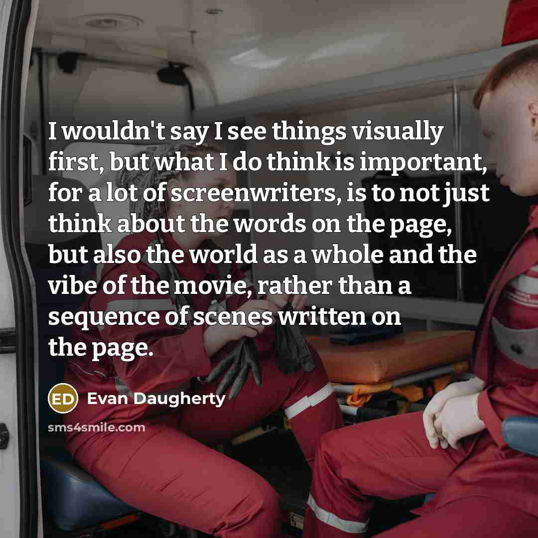 “I wouldn't say I see things visually first, but what I do think is important, for a lot of screenwriters, is to not just think about the words on the page, but also the world as a whole and the vibe of the movie, rather than a sequence of scenes written on the page.” quote by Evan Daugherty